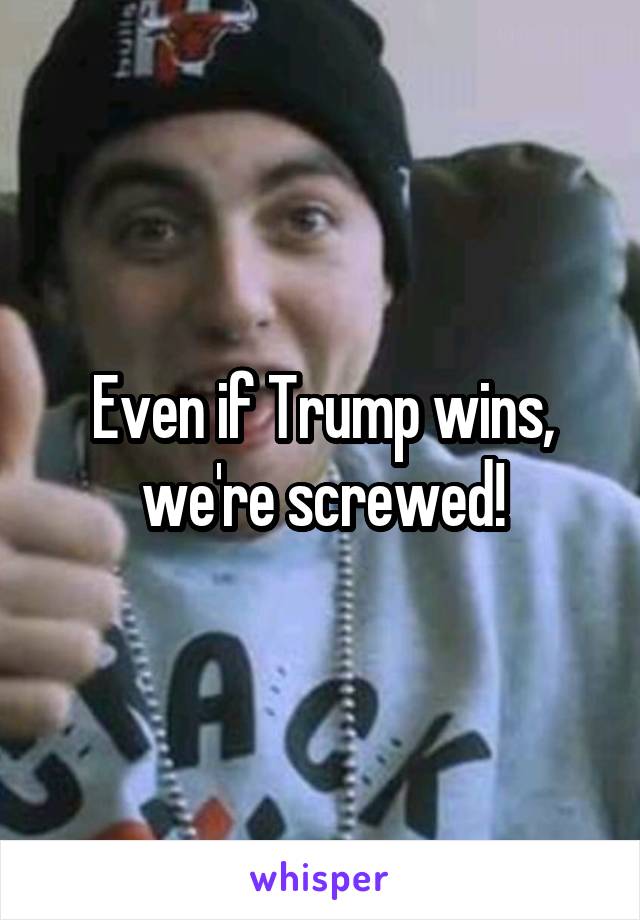 Even if Trump wins, we're screwed!