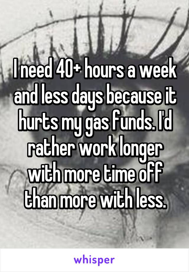 I need 40+ hours a week and less days because it hurts my gas funds. I'd rather work longer with more time off than more with less.