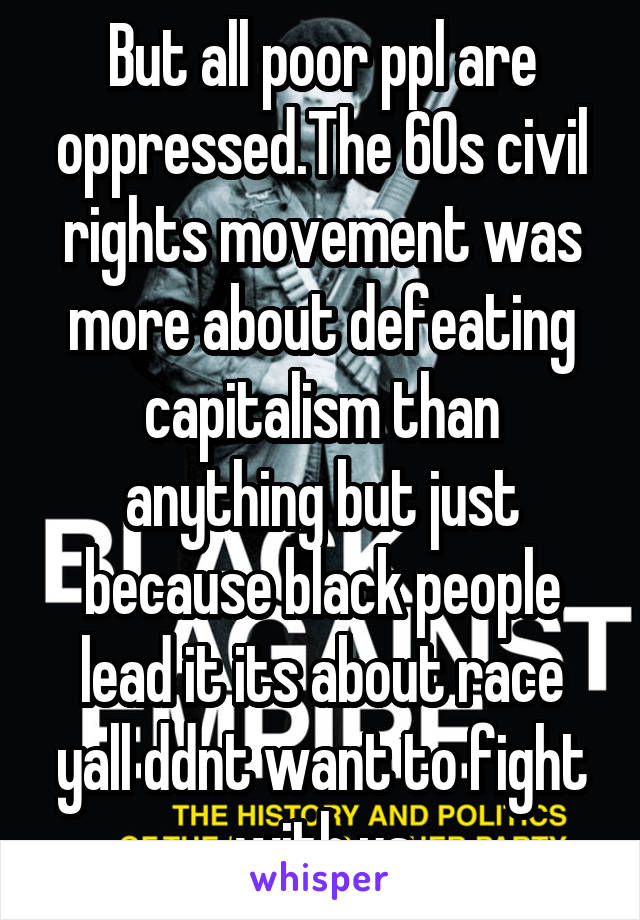 But all poor ppl are oppressed.The 60s civil rights movement was more about defeating capitalism than anything but just because black people lead it its about race yall ddnt want to fight with us