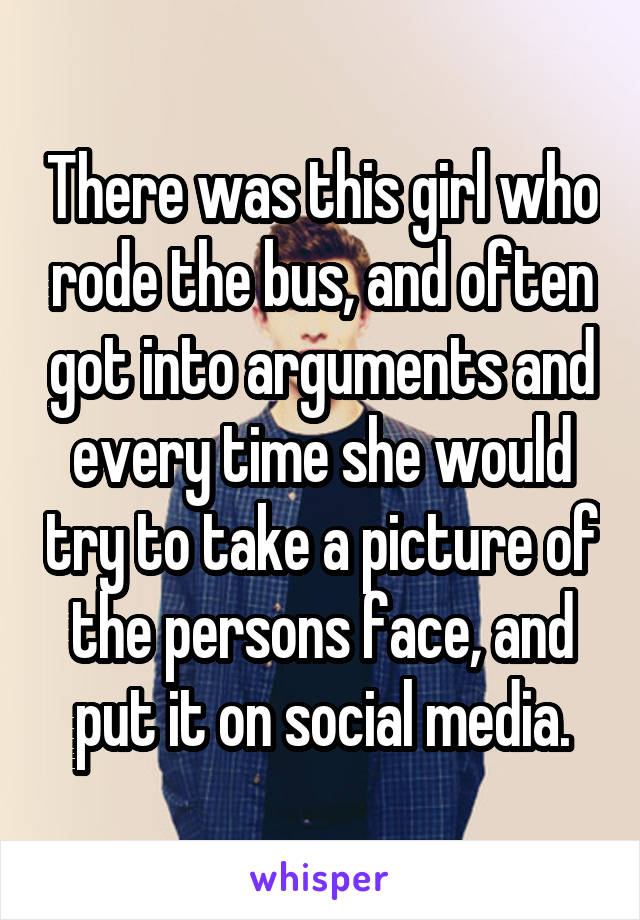 There was this girl who rode the bus, and often got into arguments and every time she would try to take a picture of the persons face, and put it on social media.