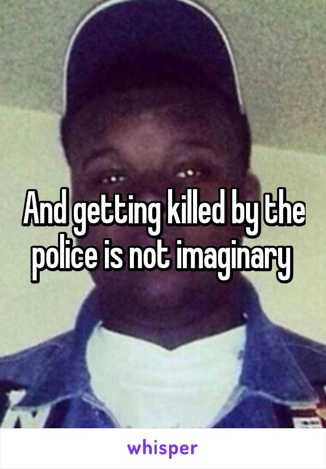 And getting killed by the police is not imaginary 