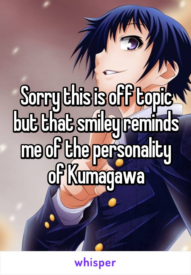 Sorry this is off topic but that smiley reminds me of the personality of Kumagawa