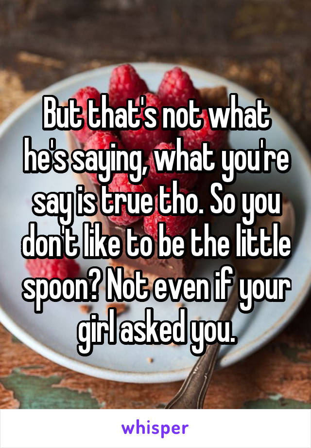 But that's not what he's saying, what you're say is true tho. So you don't like to be the little spoon? Not even if your girl asked you.