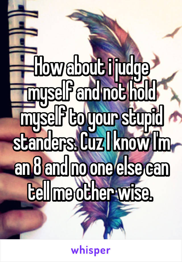 How about i judge myself and not hold myself to your stupid standers. Cuz I know I'm an 8 and no one else can tell me other wise. 