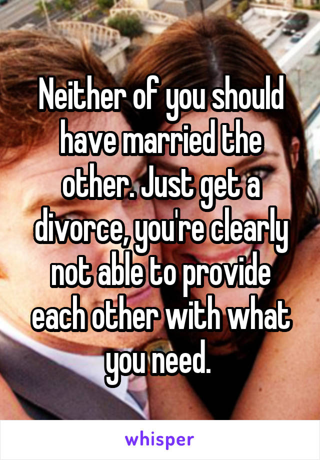 Neither of you should have married the other. Just get a divorce, you're clearly not able to provide each other with what you need. 