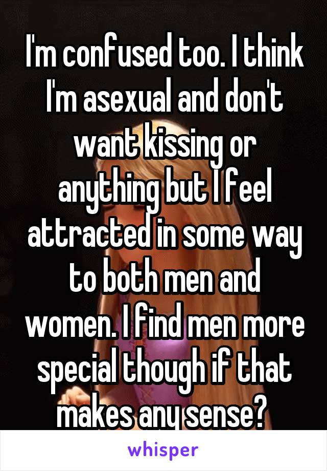 I'm confused too. I think I'm asexual and don't want kissing or anything but I feel attracted in some way to both men and women. I find men more special though if that makes any sense? 