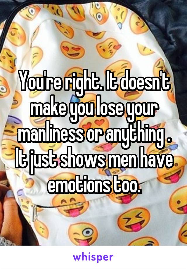 You're right. It doesn't make you lose your manliness or anything . It just shows men have emotions too.