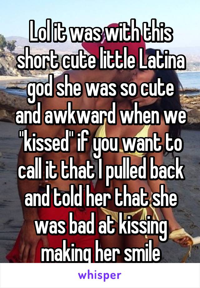 Lol it was with this short cute little Latina god she was so cute and awkward when we "kissed" if you want to call it that I pulled back and told her that she was bad at kissing making her smile