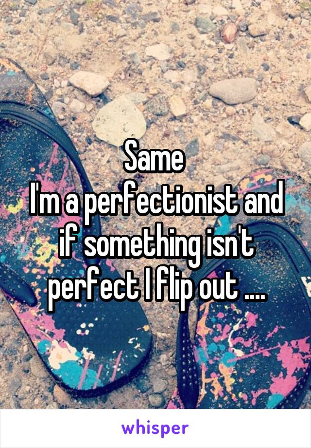 Same 
I'm a perfectionist and if something isn't perfect I flip out ....