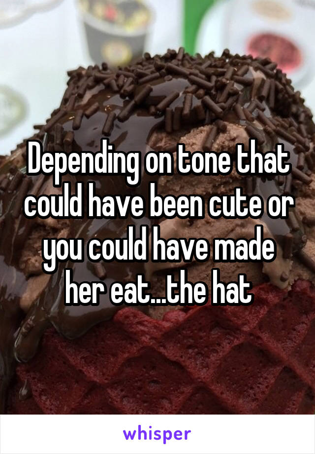 Depending on tone that could have been cute or you could have made her eat...the hat