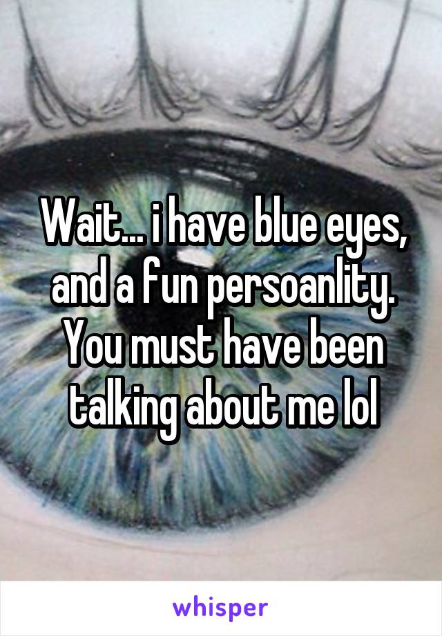 Wait... i have blue eyes, and a fun persoanlity. You must have been talking about me lol