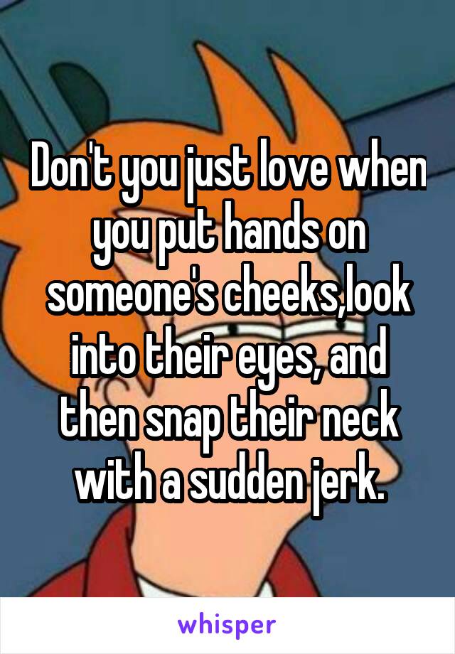 Don't you just love when you put hands on someone's cheeks,look into their eyes, and then snap their neck with a sudden jerk.