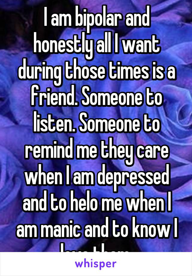 I am bipolar and honestly all I want during those times is a friend. Someone to listen. Someone to remind me they care when I am depressed and to helo me when I am manic and to know I love them.