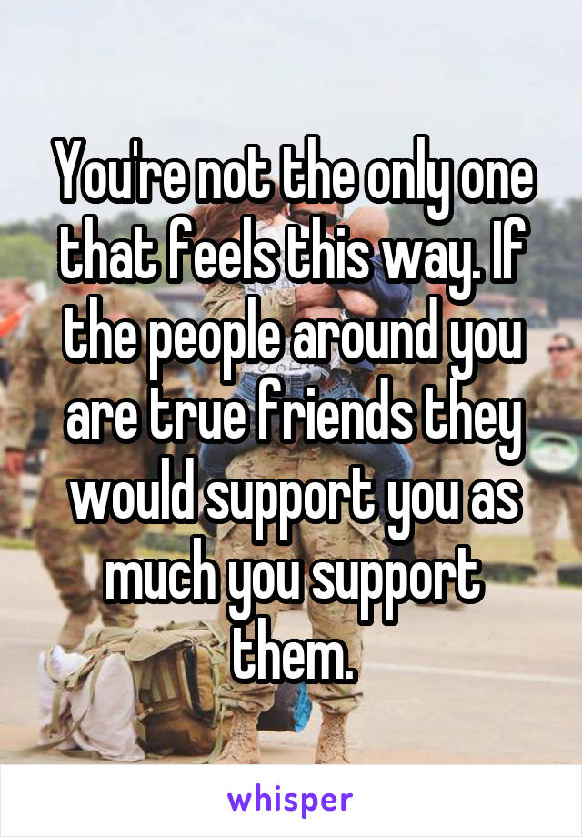 You're not the only one that feels this way. If the people around you are true friends they would support you as much you support them.
