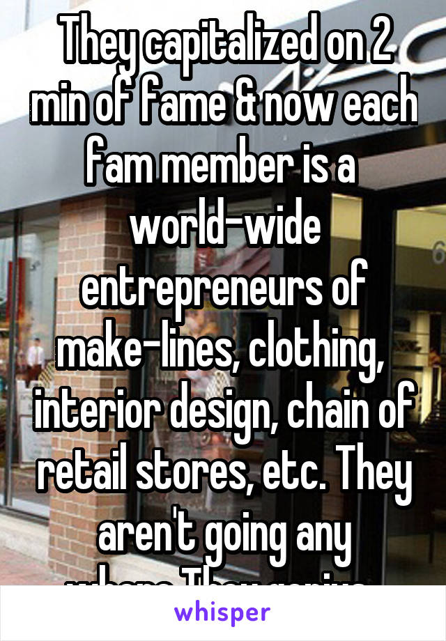 They capitalized on 2 min of fame & now each fam member is a  world-wide entrepreneurs of make-lines, clothing,  interior design, chain of retail stores, etc. They aren't going any where.They genius. 