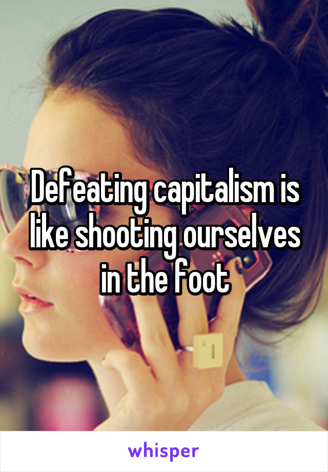 Defeating capitalism is like shooting ourselves in the foot