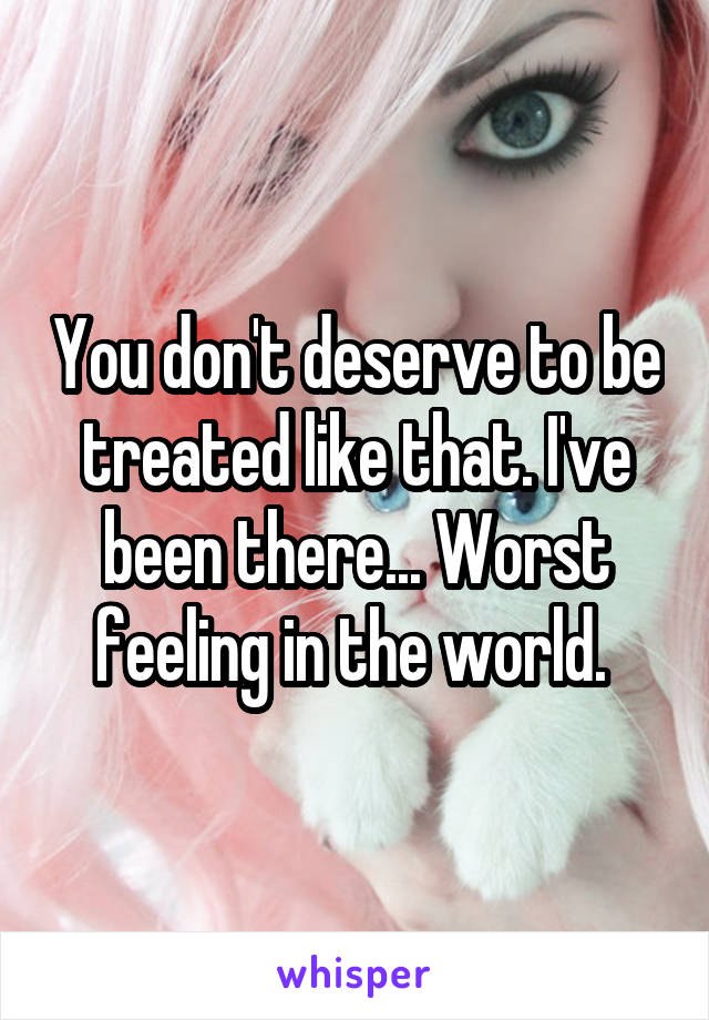 You don't deserve to be treated like that. I've been there... Worst feeling in the world. 