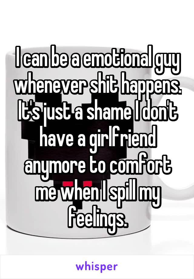I can be a emotional guy whenever shit happens. It's just a shame I don't have a girlfriend anymore to comfort me when I spill my feelings.