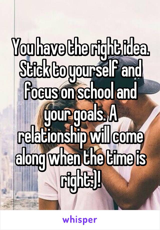 You have the right idea. Stick to yourself and focus on school and your goals. A relationship will come along when the time is right:)!