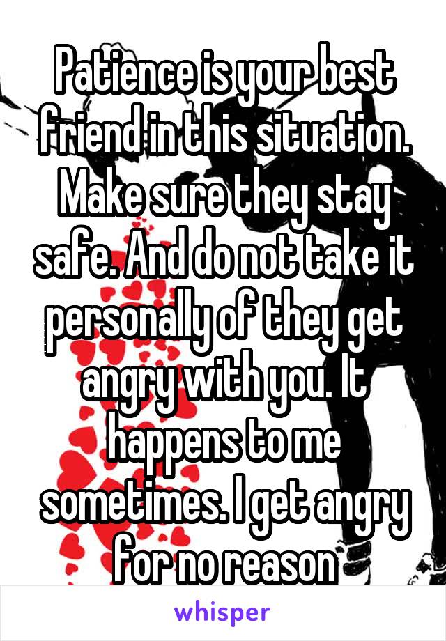 Patience is your best friend in this situation. Make sure they stay safe. And do not take it personally of they get angry with you. It happens to me sometimes. I get angry for no reason