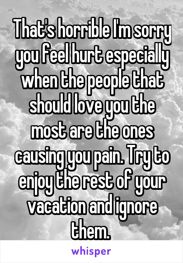 That's horrible I'm sorry you feel hurt especially when the people that should love you the most are the ones causing you pain. Try to enjoy the rest of your vacation and ignore them. 