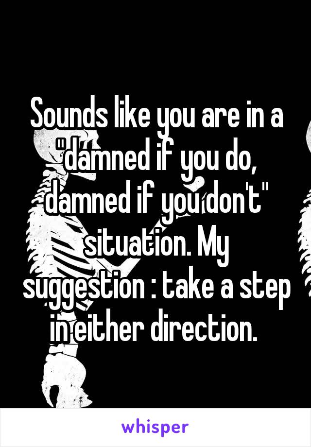 Sounds like you are in a "damned if you do, damned if you don't" situation. My suggestion : take a step in either direction. 