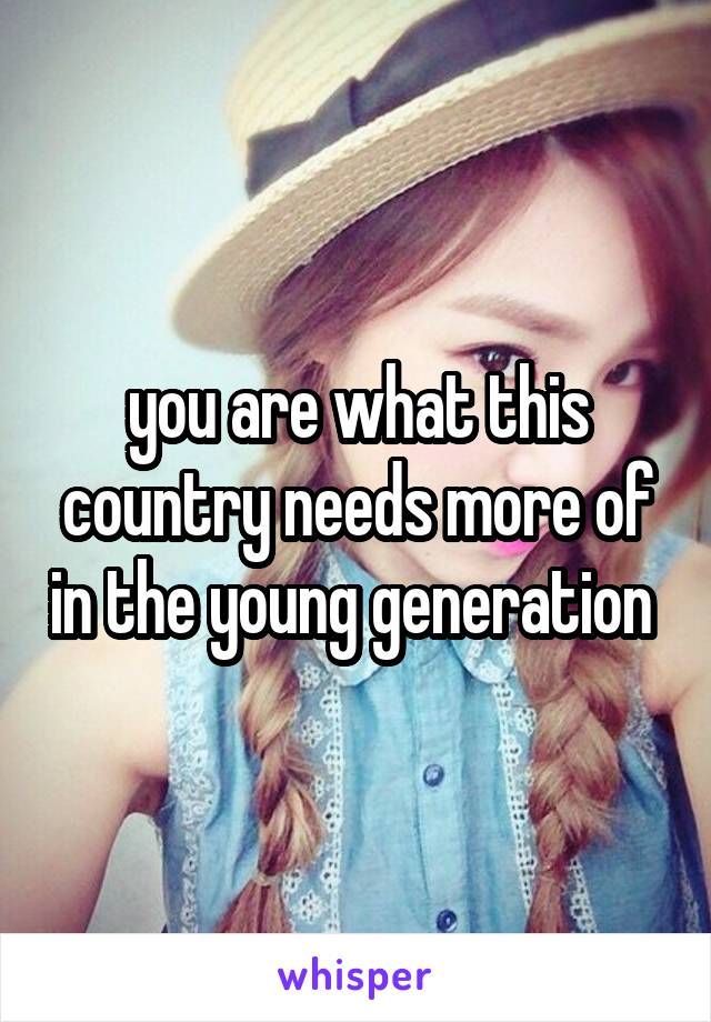 you are what this country needs more of in the young generation 