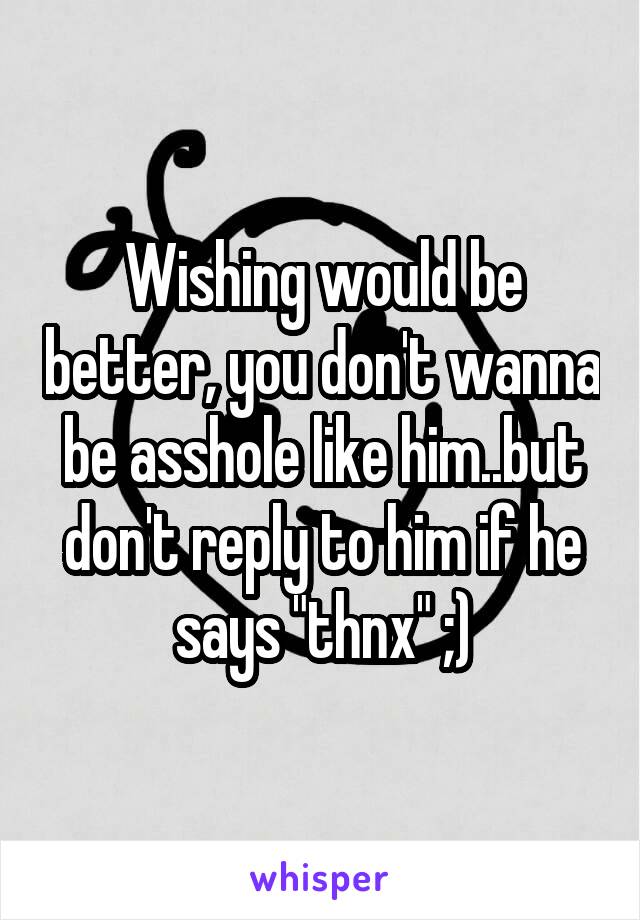 Wishing would be better, you don't wanna be asshole like him..but don't reply to him if he says "thnx" ;)