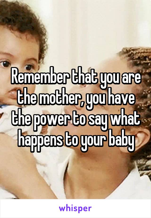 Remember that you are the mother, you have the power to say what happens to your baby