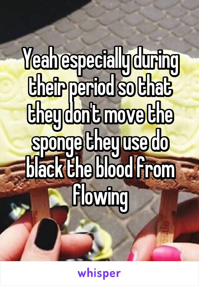 Yeah especially during their period so that they don't move the sponge they use do black the blood from flowing
