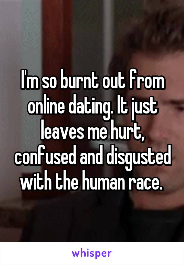 I'm so burnt out from online dating. It just leaves me hurt, confused and disgusted with the human race. 
