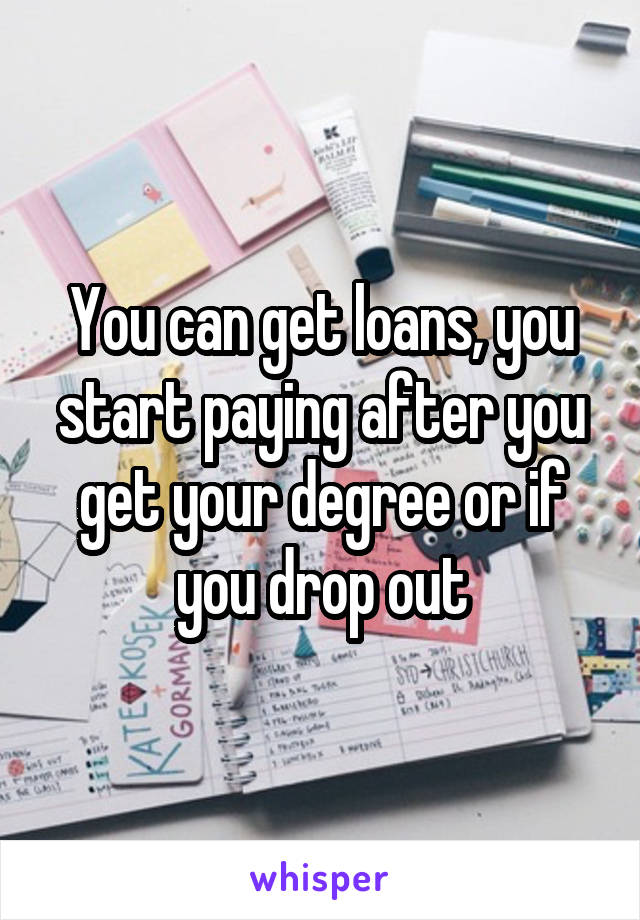 You can get loans, you start paying after you get your degree or if you drop out