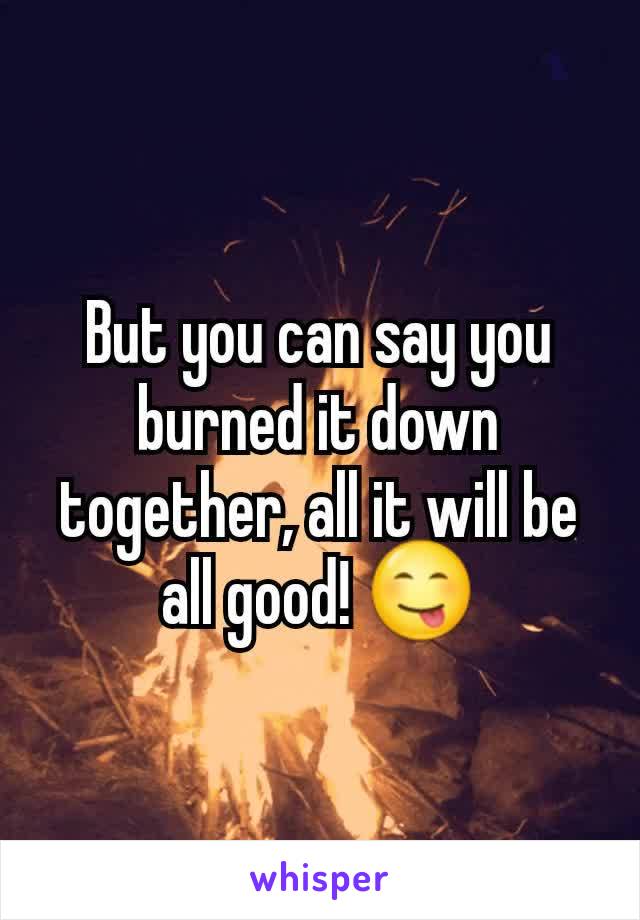 But you can say you burned it down together, all it will be all good! 😋