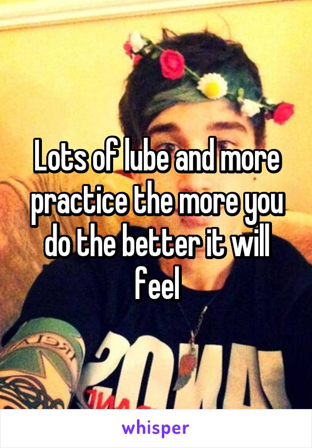 Lots of lube and more practice the more you do the better it will feel