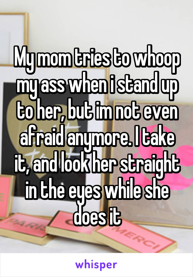 My mom tries to whoop my ass when i stand up to her, but im not even afraid anymore. I take it, and look her straight in the eyes while she does it