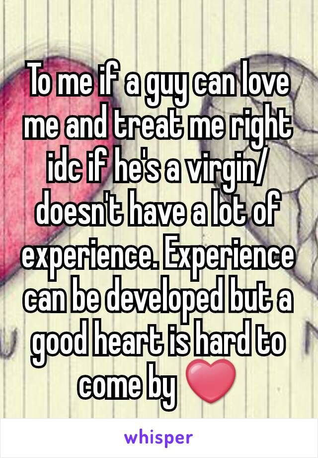 To me if a guy can love me and treat me right idc if he's a virgin/doesn't have a lot of experience. Experience can be developed but a good heart is hard to come by ❤