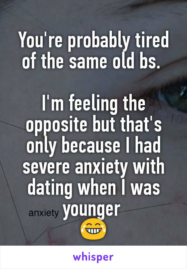 You're probably tired of the same old bs. 

I'm feeling the opposite but that's only because I had severe anxiety with dating when I was younger 
😂
