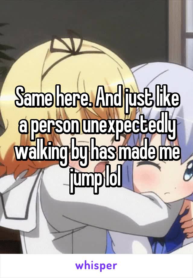 Same here. And just like a person unexpectedly walking by has made me jump lol 