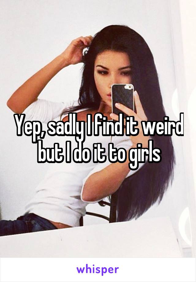 Yep, sadly I find it weird but I do it to girls