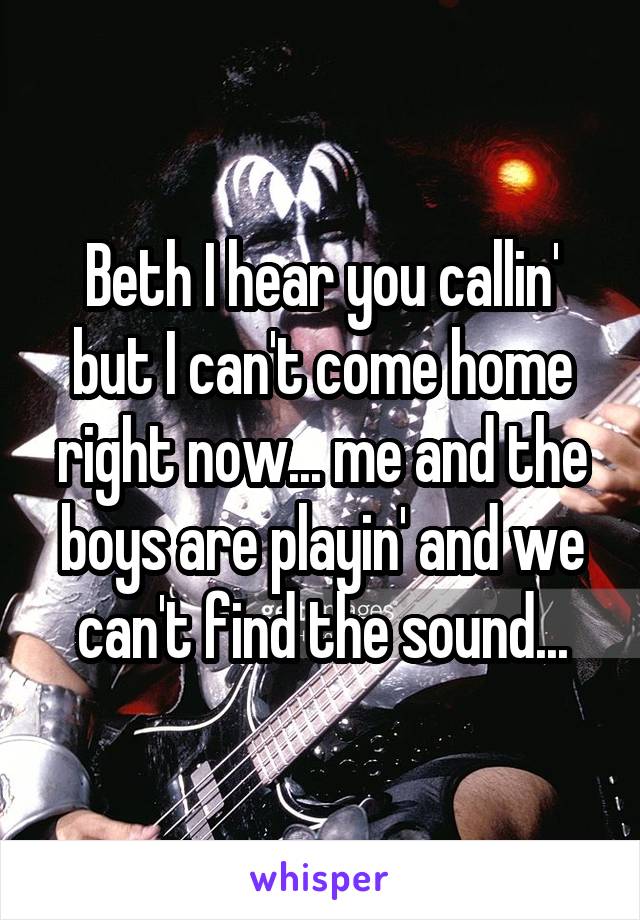Beth I hear you callin' but I can't come home right now... me and the boys are playin' and we can't find the sound...