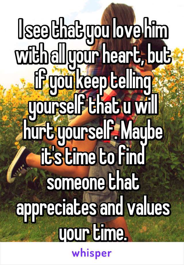 I see that you love him with all your heart, but if you keep telling yourself that u will hurt yourself. Maybe it's time to find someone that appreciates and values your time.