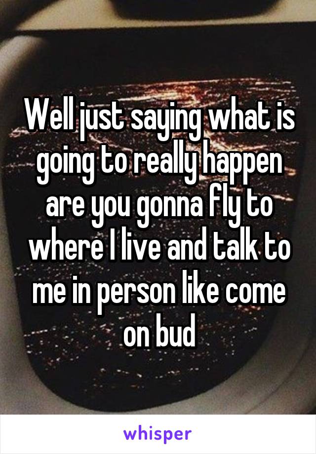 Well just saying what is going to really happen are you gonna fly to where I live and talk to me in person like come on bud