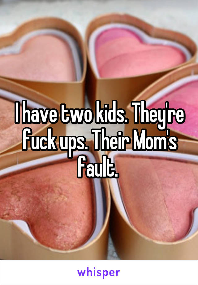 I have two kids. They're fuck ups. Their Mom's fault. 