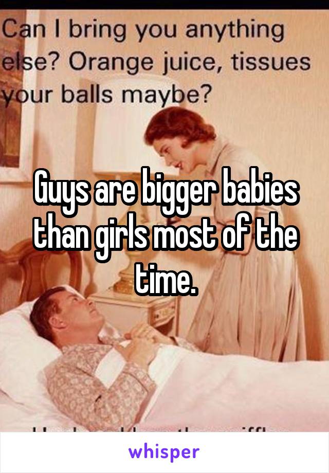 Guys are bigger babies than girls most of the time.