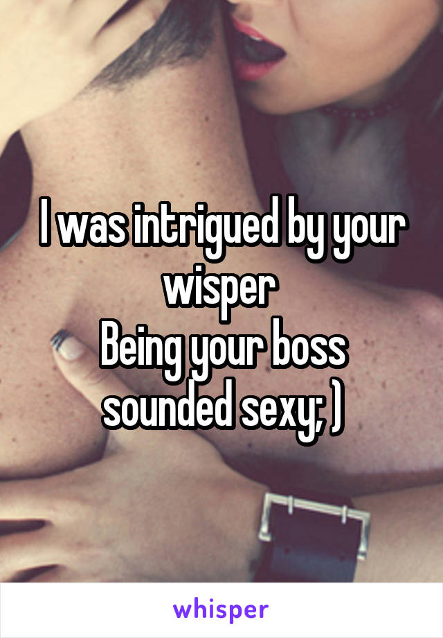 I was intrigued by your wisper 
Being your boss sounded sexy; )