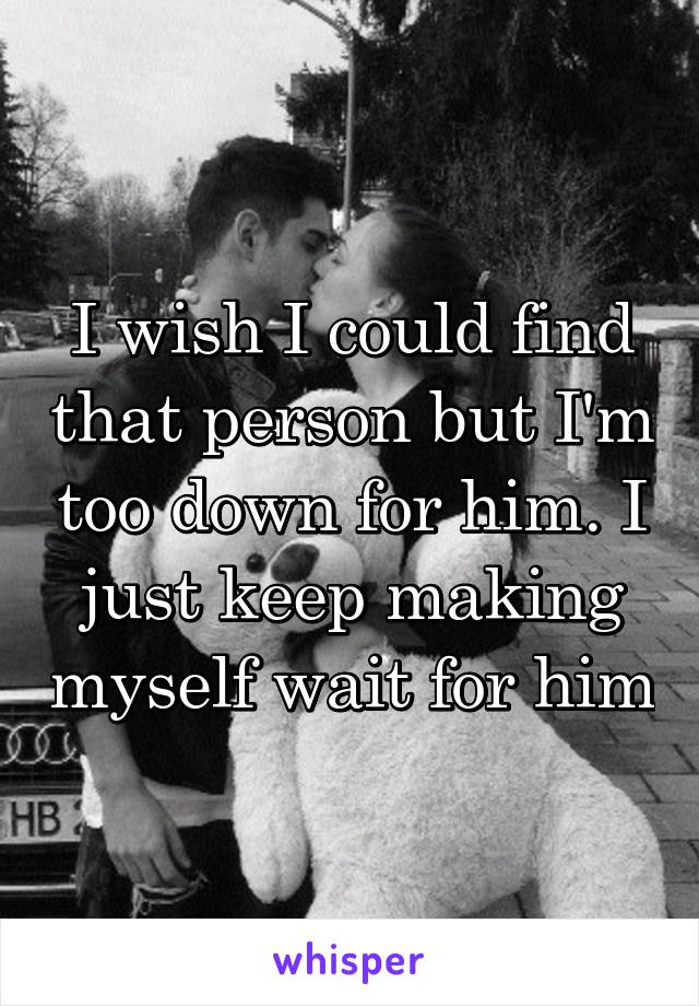 I wish I could find that person but I'm too down for him. I just keep making myself wait for him