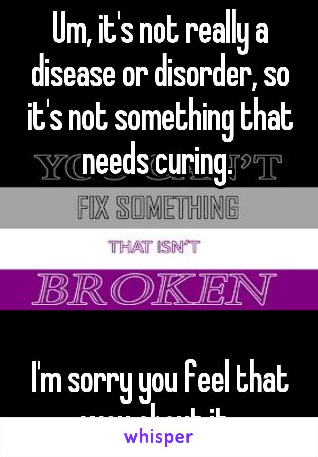 Um, it's not really a disease or disorder, so it's not something that needs curing. 




I'm sorry you feel that way about it. 