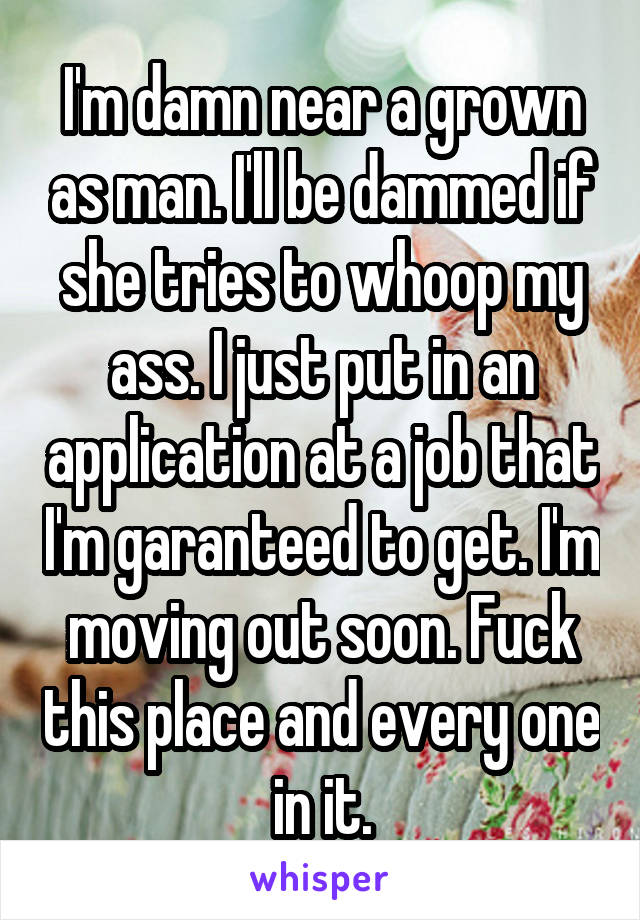 I'm damn near a grown as man. I'll be dammed if she tries to whoop my ass. I just put in an application at a job that I'm garanteed to get. I'm moving out soon. Fuck this place and every one in it.