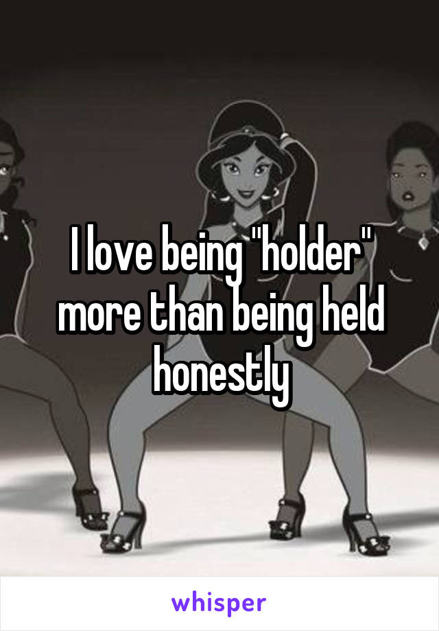 I love being "holder" more than being held honestly