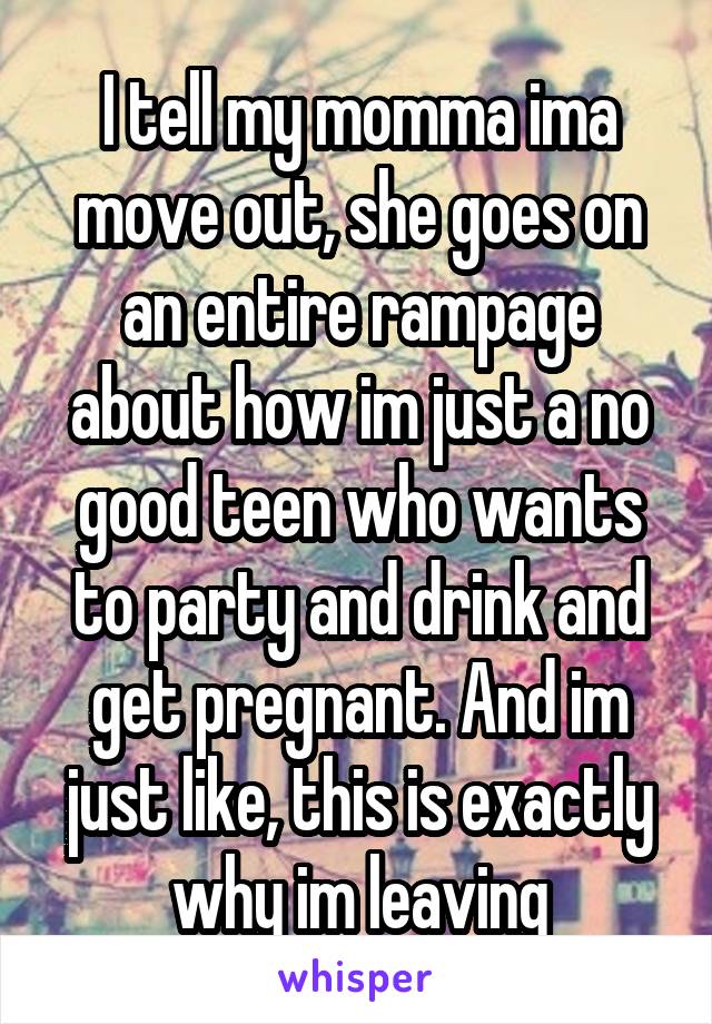 I tell my momma ima move out, she goes on an entire rampage about how im just a no good teen who wants to party and drink and get pregnant. And im just like, this is exactly why im leaving